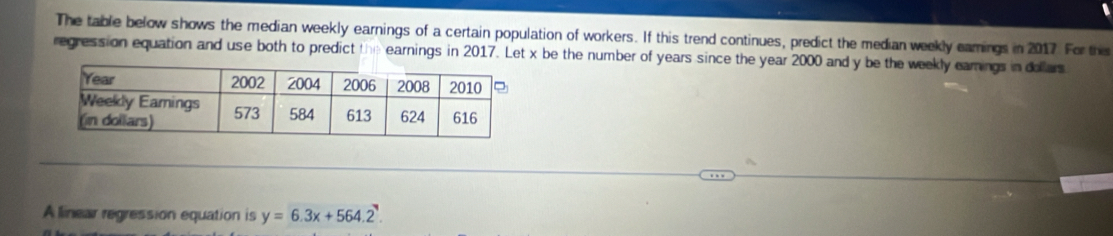 The table below shows the median weekly earnings of a certain population of workers. If this trend continues, predict the median weekly eamings in 2017. For this 
regression equation and use both to predict the earnings in 2017. Let x be the number of years since the year 2000 and y be the weekly earings in dollers 
A linear regression equation is y=6.3x+564.2