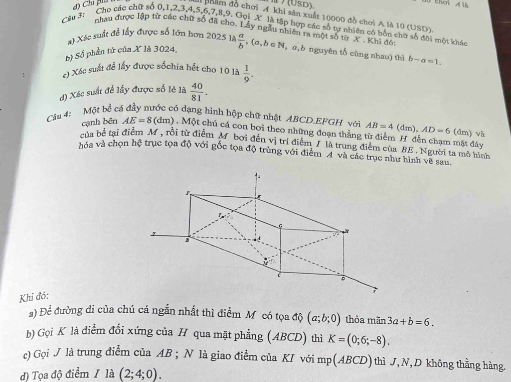 la / (USD).
0 chơi Á là
a phẩm đồ chơi A khi sản xuất 10000 đồ chơi A là 10 (USD).
Câu 3: Cho các chữ số 0,1,2,3,4,5,6,7,8,9. Gọi X là tập hợp các số tự nhiên có bốn chữ số đôi một khác
nhau được lập từ các chữ số đã cho. Lấy ngẫu nhiên ra một số từ X . Khi đó:
a) Xác suất để lấy được số lớn hơn 2025 là  a/b ,(a,b∈ N ,a,b nguyên tố cùng nhau) thì b-a=1.
b) Số phần tử của X là 3024.
c) Xác suất để lấy được sốchia hết cho 10 là  1/9 .
d) Xác suất đề lấy được số lẻ là  40/81 .
Câu 4: Một be^(frac 1)e cá đầy nước có dạng hình hộp chữ nhật ABCD.EFGH với AB=4(dm),AD=6 (dm) và C
cạnh bên AE=8 (dm) . Một chú cá con bơi theo những đoạn thẳng từ điểm H đến chạm mặt đáy
của bề tại điểm M, rồi từ điểm M bơi đến vị trí điểm / là trung điểm của BE . Người ta mô hình
hóa và chọn hệ trục tọa độ với gốc tọa độ trùng với điểm A và các trục như hình vẽ sau
Khi đó:
a) Để đường đi của chú cá ngắn nhất thì điểm Mỹ có tọa độ (a;b;0) thỏa mãn 3a+b=6.
b) Gọi K là điểm đối xứng của H qua mặt phẳng (ABCD) thì K=(0;6;-8).
c) Gọi J là trung điểm của AB ; N là giao điểm của KI với mp(ABCD)thì J,N,D không thằng hàng.
d) Tọa độ điểm / là (2;4;0).