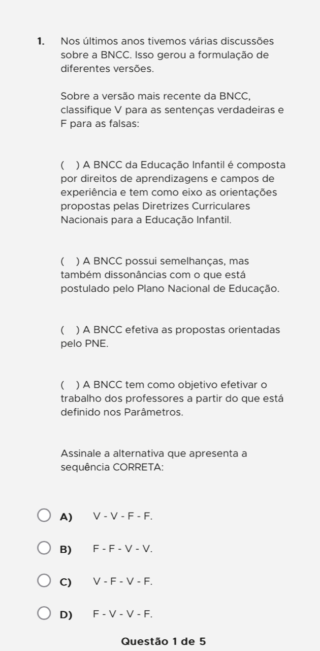 Nos últimos anos tivemos várias discussões
sobre a BNCC. Isso gerou a formulação de
diferentes versões.
Sobre a versão mais recente da BNCC,
classifique V para as sentenças verdadeiras e
F para as falsas:
( ) A BNCC da Educação Infantil é composta
por direitos de aprendizagens e campos de
experiência e tem como eixo as orientações
propostas pelas Diretrizes Curriculares
Nacionais para a Educação Infantil.
( ) A BNCC possui semelhanças, mas
também dissonâncias com o que está
postulado pelo Plano Nacional de Educação.
( ) A BNCC efetiva as propostas orientadas
pelo PNE.
( ) A BNCC tem como objetivo efetivar o
trabalho dos professores a partir do que está
definido nos Parâmetros.
Assinale a alternativa que apresenta a
sequência CORRETA:
A) V-V-F-F.
B) F-F-V-V.
C) V-F-V-F.
D) F-V-V-F. 
Questão 1 de 5