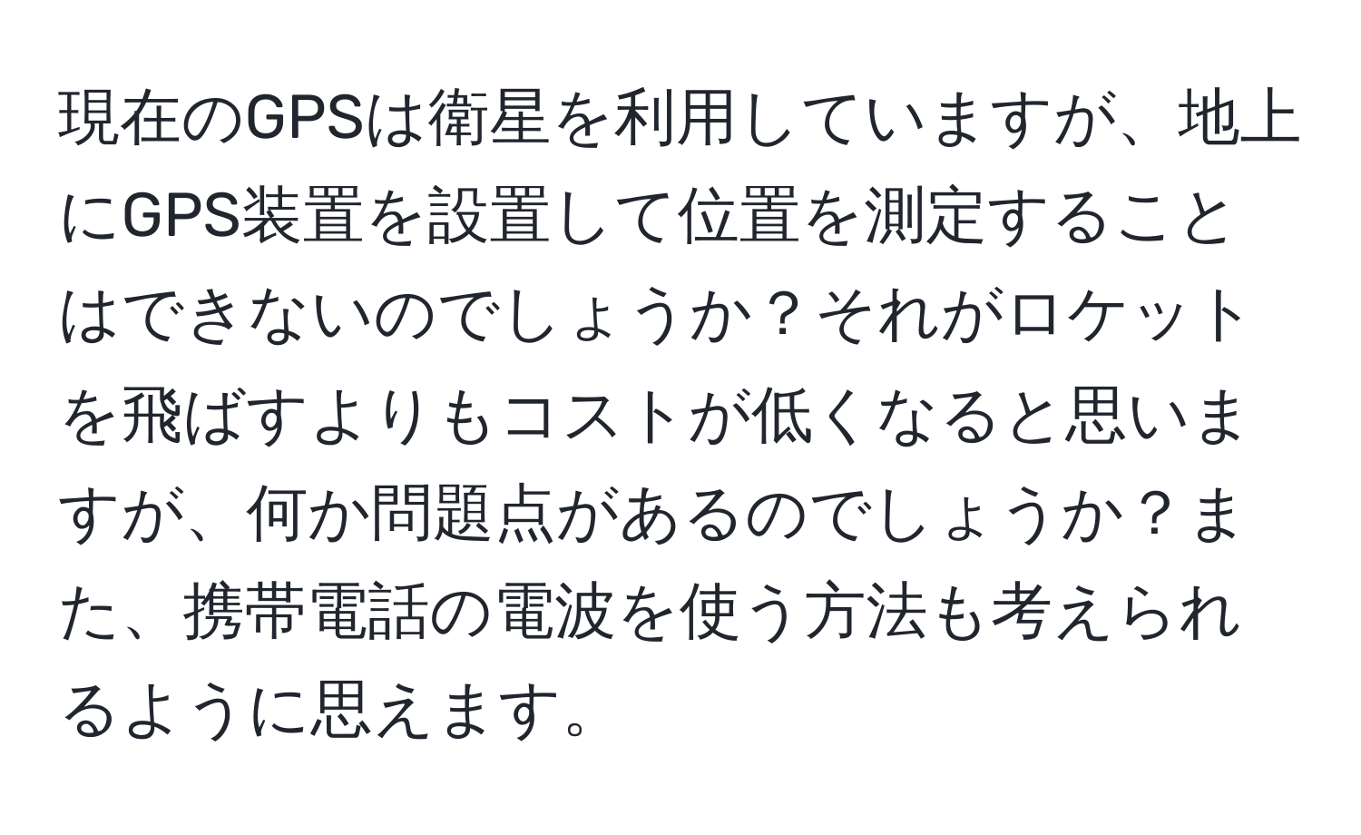 現在のGPSは衛星を利用していますが、地上にGPS装置を設置して位置を測定することはできないのでしょうか？それがロケットを飛ばすよりもコストが低くなると思いますが、何か問題点があるのでしょうか？また、携帯電話の電波を使う方法も考えられるように思えます。