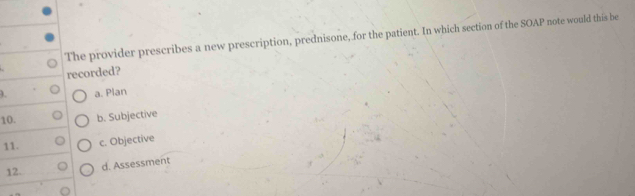 The provider prescribes a new prescription, prednisone, for the patient. In which section of the SOAP note would this be
recorded?
a. Plan
10. b. Subjective
11.
c. Objective
12.
d. Assessment