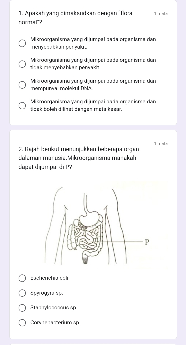 Apakah yang dimaksudkan dengan “flora 1 mata
normal”?
Mikroorganisma yang dijumpai pada organisma dan
menyebabkan penyakit.
Mikroorganisma yang dijumpai pada organisma dan
tidak menyebabkan penyakit.
Mikroorganisma yang dijumpai pada organisma dan
mempunyai molekul DNA.
Mikroorganisma yang dijumpai pada organisma dan
tidak boleh dilihat dengan mata kasar.
1 mata
2. Rajah berikut menunjukkan beberapa organ
dalaman manusia.Mikroorganisma manakah
dapat dijumpai di P?
Escherichia coli
Spyrogyra sp.
Staphylococcus sp.
Corynebacterium sp.