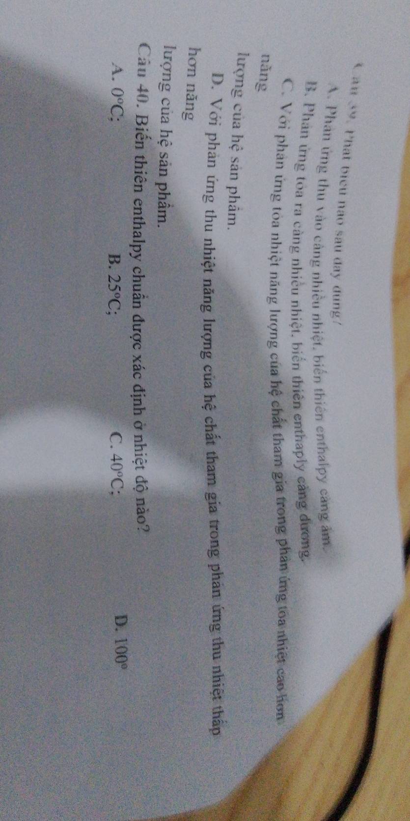 Can 39. Phat biểu nào sau đay dung!
A. Phan ứng thu vào cảng nhiều nhiệt, biển thiên enthalpy càng ảm.
B. Phản ứng toa ra càng nhiều nhiệt, biển thiên enthaply cảng dương.
C. Với phan ứng tòa nhiệt năng lượng của hệ chất tham gia trong phản ứng toa nhiệt cao hơn
nǎng
lượng của hệ sản phẩm.
D. Với phản ứng thu nhiệt năng lượng của hệ chất tham gia trong phản ứng thu nhiệt thấp
hơn năng
lượng của hệ sản phẩm.
Cầu 40. Biến thiên enthalpy chuẩn được xác định ở nhiệt độ nào?
A. 0°C : B. 25°C : C. 40°C
D. 100°