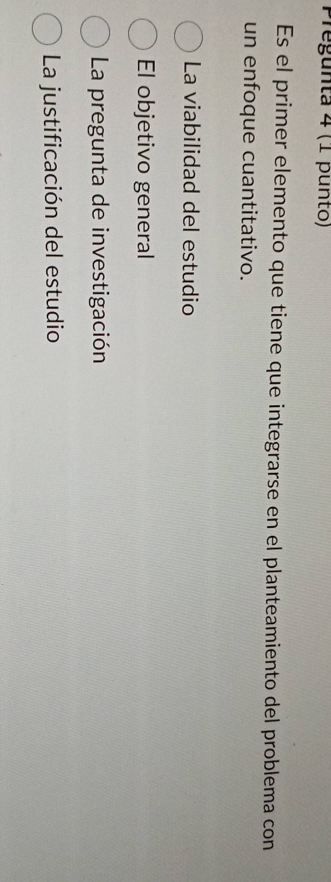Pregunta 4 (1 punto)
Es el primer elemento que tiene que integrarse en el planteamiento del problema con
un enfoque cuantitativo.
La viabilidad del estudio
El objetivo general
La pregunta de investigación
La justificación del estudio