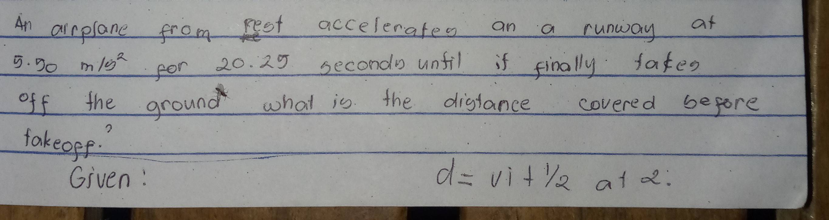 An airplane from rest accelerates an a runway at
5. Do m/s^2 for 20. 25 secondo unfil if finally fates 
off the ground what is the distance covered before 
takeope? 
Given:
d=vi+1/2at2