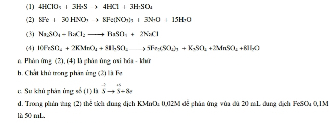 (1) 4HClO_3+3H_2Sto 4HCl+3H_2SO_4
(2) 8Fe+30HNO_3to 8Fe(NO_3)_3+3N_2O+15H_2O
(3) Na_2SO_4+BaCl_2to BaSO_4+2NaCl
(4) 10FeSO_4+2KMnO_4+8H_2SO_4to 5Fe_2(SO_4)_3+K_2SO_4+2MnSO_4+8H_2O
a. Phản ứng (2), (4) là phản ứng oxi hóa - khử
b. Chất khử trong phản ứng (2) là Fe
c. Sự khử phản ứng số (1) là ^-2vector S^(+6)+8e
d. Trong phản ứng (2) thể tích dung địch KMnO₄ 0,02M để phản ứng vừa đủ 20 mL dung dịch FeSO₄ 0,1M
là 50 mL.