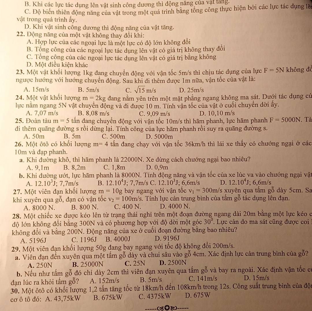 B. Khi các lực tác dụng lên vật sinh công dương thì động năng của vật tang.
C. Độ biến thiên động năng của vật trong một quá trình bằng tổng công thực hiện bởi các lực tác dụng lê
vật trong quá trình ấy.
D. Khi vật sinh công dương thì động năng của vật tăng.
22. Động năng của một vật không thay đổi khi:
A. Hợp lực của các ngoại lực là một lực có độ lớn không đổi
B. Tổng công của các ngoại lực tác dụng lên vật có giá trị không thay đổi
C. Tổng cộng của các ngoại lực tác dụng lên vật có giá trị bằng không
D. Một điều kiện khác
23. Một vật khối lượng 1kg đang chuyển động với vận tốc 5m/s thì chịu tác dụng của lực F=5N không đ
ngược hướng với hướng chuyển động. Sau khỉ đi thêm được 1m nữa, vận tốc của vật là:
A. 15m/s B. 5m/s C. sqrt(15)m/s D. 25m/s
24. Một vật khối lượng m=2kg đang nằm yên trên một mặt phẳng ngang không ma sát. Dưới tác dụng cử
lực nằm ngang 5N vật chuyển động và đi được 10 m. Tính vận tốc của vật ở cuối chuyển dời ấy.
A. 7,07 m/s B. 8,08 m/s C. 9,09 m/s D. 10,10 m/s
25. Đoàn tàu m=5 tấn đang chuyển động với vận tốc 10m/s thì hãm phanh, lực hãm phanh F=5000N. Tà
di thêm quãng đường s rồi dừng lại. Tính công của lực hãm phanh rồi suy ra quãng đường s.
A. 50m B. 5m C. 500m D. 5000m
26. Một ôtô có khối lượng m=4 tấn đang chạy với vận tốc 36km/h thì lái xe thấy có chướng ngại ở các
10m và đạp phanh.
a. Khi đường khô, thì hãm phanh là 22000N. Xe dừng cách chướng ngại bao nhiêu?
A. 9,1m B. 8,2m C. 1,8m D. 0,9m
b. Khi đường ướt, lực hãm phanh là 8000N. Tính động năng và vận tốc của xe lúc va vào chướng ngại vật
A. 12.10^3J; 7,7m/s B. 12.10^4J;; 7,7m/s C. 12.10^3J; 6,6m/s D. 12.10^4J; 6,6m/s
27. Một viên đạn khổi lượng m=10g bay ngang với vận tốc v_1=300m/s xuyên qua tấm gỗ dày 5cm. Sa
khi xuyên qua gỗ, đạn có vận tốc v_2=100m/s 3. Tính lực cản trung bình của tấm gỗ tác dụng lên đạn.
A. 8000 N. B. 800 N. C. 400 N. D. 4000 N.
28. Một chiếc xe được kéo lên từ trạng thái nghỉ trên một đoạn đường ngang dài 20m bằng một lực kéo ở
độ lớn không đổi bằng 300N và có phương hợp với độ dời một góc 30°. Lực cản do ma sát cũng được coi
không đổi và bằng 200N. Động năng của xe ở cuối đoạn đường bằng bao nhiêu?
A. 5196J C. 1196J B. 4000J D. 9196J
29. Một viên đạn khối lượng 50g đang bay ngang với tốc độ không đổi 200m/s.
a. Viên đạn đến xuyên qua một tấm gỗ dày và chui sâu vào gỗ 4cm. Xác định lực cản trung bình của gỗ?
A. 250N B. 25000N C. 25N D. 2500N
b. Nếu như tấm gỗ đó chỉ dày 2cm thì viên đạn xuyên qua tấm gỗ và bay ra ngoài. Xác định vận tốc có
đạn lúc ra khỏi tấm gỗ? A. 152m/s B. 5m/s C. 141m/s D. 15m/s
30. Một ôtô có khối lượng 1,2 tấn tăng tốc từ 18km/h đến 108km/h trong 12s. Công suất trung bình của đội
cơ ô tô đó: A. 43,75kW B. 675kW C. 4375kW D. 675W
-----