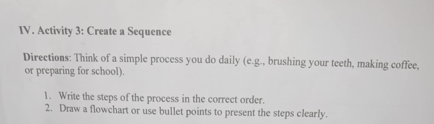 Activity 3: Create a Sequence 
Directions: Think of a simple process you do daily (e.g., brushing your teeth, making coffee, 
or preparing for school). 
1. Write the steps of the process in the correct order. 
2. Draw a flowchart or use bullet points to present the steps clearly.