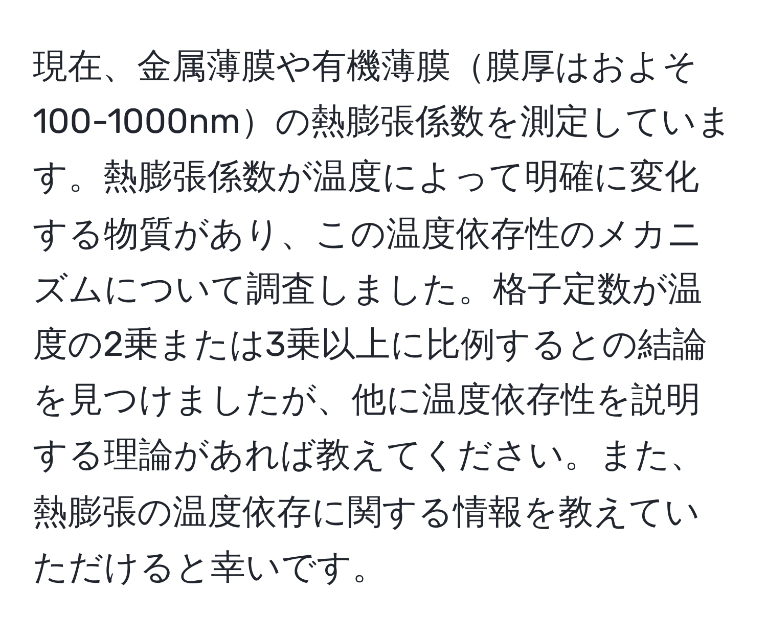 現在、金属薄膜や有機薄膜膜厚はおよそ100-1000nmの熱膨張係数を測定しています。熱膨張係数が温度によって明確に変化する物質があり、この温度依存性のメカニズムについて調査しました。格子定数が温度の2乗または3乗以上に比例するとの結論を見つけましたが、他に温度依存性を説明する理論があれば教えてください。また、熱膨張の温度依存に関する情報を教えていただけると幸いです。