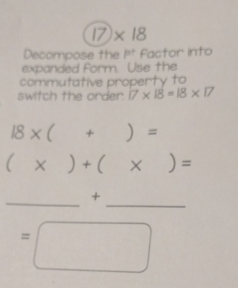 17)* 18
Decompose the P^(st) Factor into 
expanded form. Use the 
commutative property to 
switch the order. 17* 18=18* 17
18* ( +)=
(x)+(x)=
_ 
_ 
+
=□