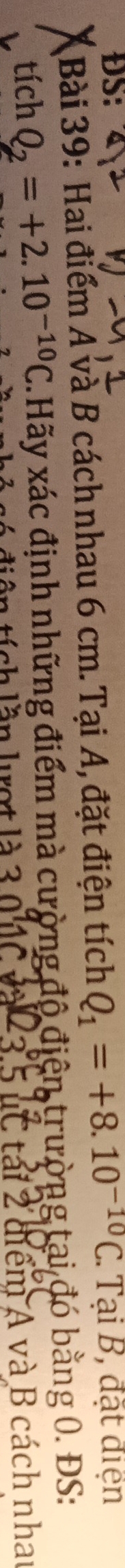 ĐS: . Tại B, đặt điện 
Bài 39: Hai điểm A và B cách nhau 6 cm. Tại A, đặt điện tích Q_1=+8.10^(-10)C
tích Q_2=+2.10^(-10)C C.Hãy xác định những điểm mà cường độ điện trường tại đó bằng 0. ĐS: 
6 diện tích lần lượt là 3.0 1C và 23.5 uC tái 2 điểm A và B cách nhat