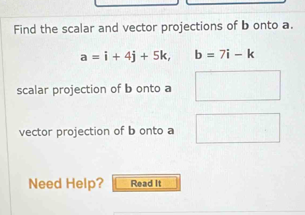 Find the scalar and vector projections of b onto a.
a=i+4j+5k, b=7i-k
scalar projection of b onto a
vector projection of b onto a
Need Help? Read It