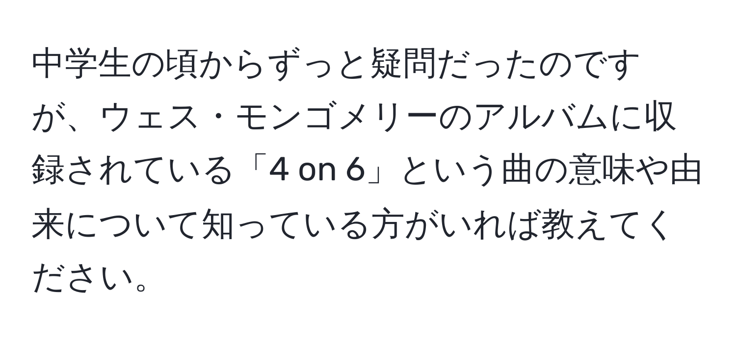 中学生の頃からずっと疑問だったのですが、ウェス・モンゴメリーのアルバムに収録されている「4 on 6」という曲の意味や由来について知っている方がいれば教えてください。