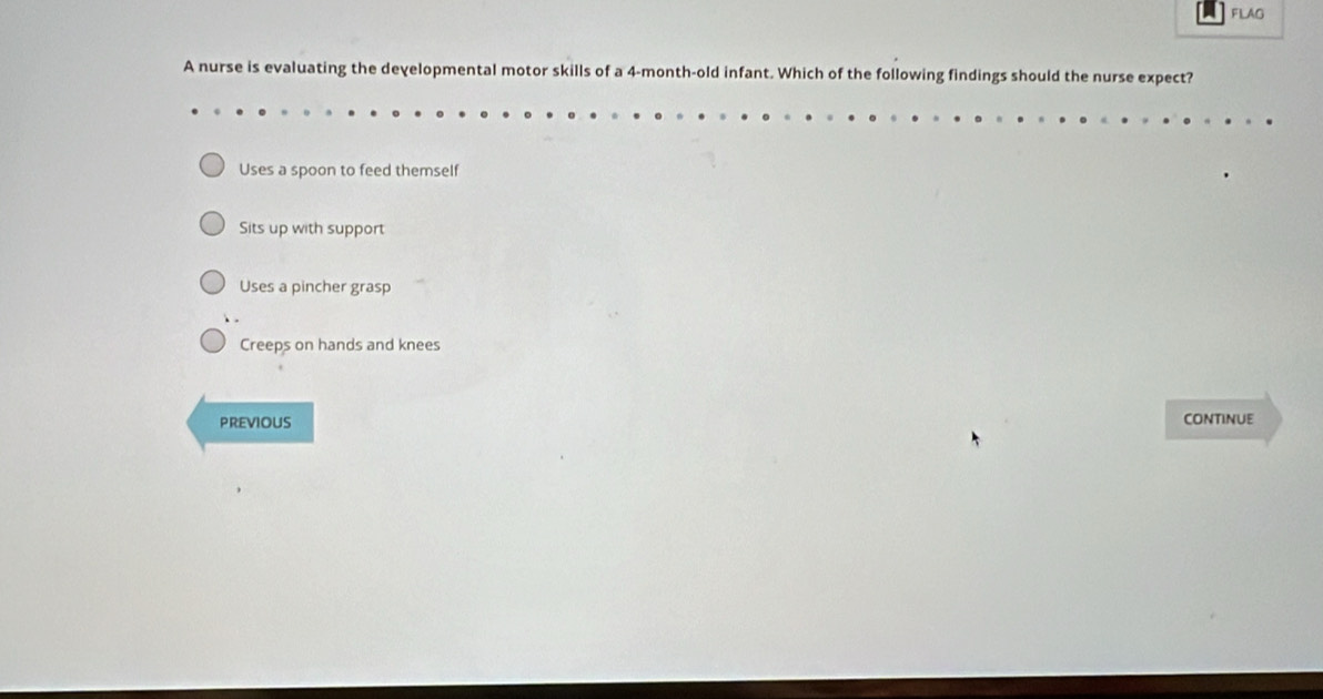 FLAG
A nurse is evaluating the developmental motor skills of a 4-month-old infant. Which of the following findings should the nurse expect?
Uses a spoon to feed themself
Sits up with support
Uses a pincher grasp
Creeps on hands and knees
PREVIOUS continue