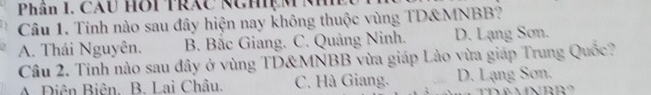 Phân I. CAU Hôi Trắc Nghiệ M M
Câu 1. Tinh nào sau đây hiện nay không thuộc vùng TD& MNBB?
A. Thái Nguyên. B. Bắc Giang. C. Quảng Ninh. D. Lạng Sơn.
Cầu 2. Tinh nào sau đây ở vùng TD& MNBB vừa giáp Lào vừa giáp Trung Quốc?
A. Diên Biên. B. Lai Châu. C. Hà Giang. D. Lạng Sơn.