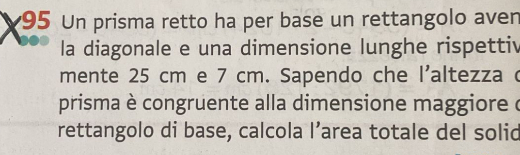 Un prisma retto ha per base un rettangolo aven 
la diagonale e una dimensione lunghe rispettiv 
mente 25 cm e 7 cm. Sapendo che l'altezza c 
prisma è congruente alla dimensione maggiore ( 
rettangolo di base, calcola l’area totale del solid