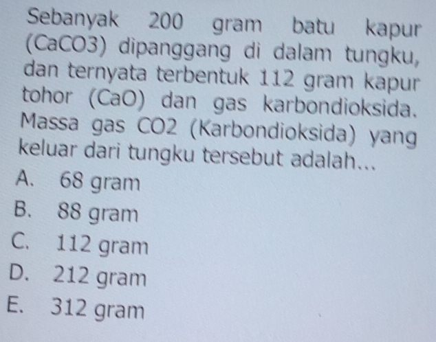 Sebanyak 200 gram batu kapur
(CaCO3) dipanggang di dalam tungku,
dan ternyata terbentuk 112 gram kapur
tohor (CaO) dan gas karbondioksida.
Massa gas CO2 (Karbondioksida) yang
keluar dari tungku tersebut adalah...
A. 68 gram
B. 88 gram
C. 112 gram
D. 212 gram
E. 312 gram