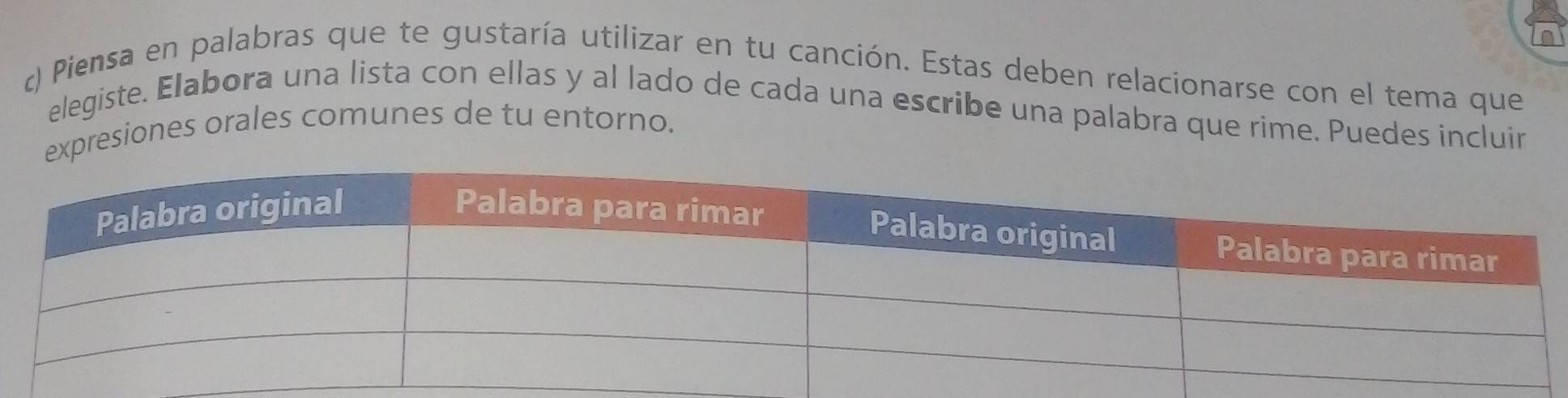 Piensa en palabras que te gustaría utilizar en tu canción. Estas deben relacionarse con el tema que 
elegiste. Elabora una lista con ellas y al lado de cada una escribe una palabra que rime. Puedes incluir 
presiones orales comunes de tu entorno.