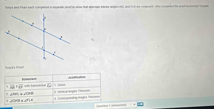 Tonya and Pearl each completed a separate proot to show that alternate interior angles AKL and FLK are congruent. Who completed the proof incorrectly? Explain
Tonya's Proof
Statement Justification
1. overline AB||overline EF with transversal overline GJ 1. Given
2. ∠ AKL≌ ∠ GKB 2. Vertical Angles Theorem
3 ∠ GKB≌ ∠ FLK 3. Corresponding Angles Theorem
Question 1 (Answered)