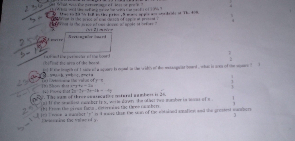 3 
a What was the percentage of loss or profit ? 4 
(b)What will the selling price be with the profit of 20% ? 
Due to 20 % fall in the price , 8 more apple are available at Tk. 400. 
What is the price of one dozen of apple at present ? 
What is the price of one dozen of apple at before ?
(x+2) metre
3 metre Rectangular board 
2 
(a)Find the perimeter of the board . 
2 
(b)Find the area of the board. 
(c) If the length of 1 side of a square is equal to the width of the rectangular board , what is area of the square ? 3 
6) . x=a+b, y=b+c, z=c+a
(a) Determine the value of y-z. 
(b) Show that x-y+z=2a
3 
(c) Prove that 2x-2y-2z-4b=-4y
7. The sum of three consecutive natural numbers is 24. 
(a) If the smallest number is x, write down the other two number in terms of x. 1
3 
(b) From the given facts , determine the three numbers. 
(c) Twice a number ‘ y ’ is 4 more than the sum of the obtained smallest and the greatest numbers 
3 
.Determine the value of y.