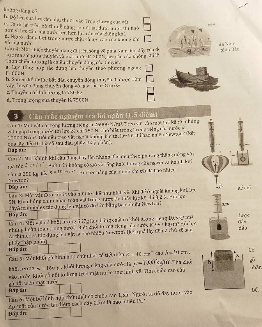 không đáng kể.
b. Độ lớn của lực cản phụ thuộc vào Trọng lượng của vật.
c. Ta đi lại trên bờ thì dễ dàng còn đi lại dưới nước thì khó
hơn vì lực cản của nước lớn hơn lực cản của không khí.
d. Người đang bơi trong nước chịu cả lực cản của không khí
nía Nam.
và của nước. u phía Bắc.
Câu 4: Một chiếc thuyền đang đi trên sông về phía Nam, lực đấy của đó
Lực ma sát giữa thuyền và mặt nước là 200N, lực cản của không khí lê
Chọn chiều dương là chiều chuyển động của thuyền
a. Lực tổng hợp tác dụng lên thuyền theo phương ngang
F=600N
b. Sau 5s kể từ lúc bắt đầu chuyển động thuyền đi được 10m
vậy thuyền đang chuyển động với gia tốc a=8m/s^2
c. Thuyền có khối lượng là 750 kg
d. Trọng lượng của thuyền là 7500N
3  Câu trắc nghiệm trả lời ngắn (1,5 điểm)
Câu 1: Một vật có trọng lượng riêng là 26000N/m^3. Treo vật vào một lực kế rồi nhúng
vật ngập trong nước thì lực kế chỉ 150 N. Cho biết trọng lượng riêng của nước là
10000N/m^3. Hỏi nếu treo vật ngoài không khí thì lực kế chỉ bao nhiêu Newton? (kết
quả lấy đến 0 chữ số sau dấu phẩy thập phân).
Đáp án:
Câu 2: Một khinh khí cầu đang bay lên nhanh dần đều theo phương thẳng đứng với
gia tốc 3m/s^2. Biết trời không có gió và tổng khối lượng của người và khinh khí
cầu là 250 kg, lấy g=10m/s^2 Hỏi lực nâng của khinh khí cầu là bao nhiêu
Newton?
Đáp án: 
Câu 3: Một vật được móc vào một lực kế như hình vẽ. Khi để ở ngoài không khí, lực
5N. Khi nhúng chìm hoàn toàn vật trong nước thì thấy lực kế chỉ 3,2 N. Hỏi lực
đảyArchimedes tác dụng lên vật có độ lớn bằng bao nhiêu Newton? 3,2N
Đáp án: được
Câu 4: Một vật có khối lượng 567g làm bằng chất có khối lượng riêng 10,5g/cm^3 đẩy
nhúng hoàn toàn trong nước. Biết khối lượng riêng của nước là 997kg/m^3.Hỏi lực dấu
Archimedes tác dụng lên vật là bao nhiêu Newton? (kết quả lấy đến 2 chữ số sau
phẩy thập phân).
Đáp án: Có
Câu 5: Một khối gỗ hình hộp chữ nhật có tiết diện S=40cm^2caoh=10cm.
khối lượng m=160g Khối lượng riêng của nước là rho =1000kg/m^3 Thả khối
gỗ
vào nước, khối gỗ nổi lơ lửng trên mặt nước như hình vẽ. Tìm chiều cao củaphần
gỗ nổi trên mặt nước.
Đáp án: bể.
Câu 6: Một bể hình hộp chữ nhật có chiều cao 1,5m. Người ta đổ đầy nước vào
Áp suất của nước tại điểm cách đáy 0,7m là bao nhiêu Pa?
Đáp án: