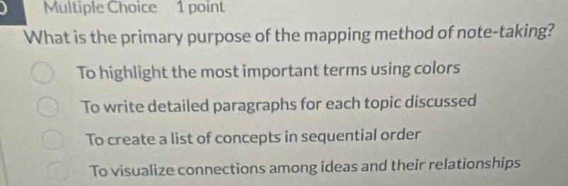 What is the primary purpose of the mapping method of note-taking?
To highlight the most important terms using colors
To write detailed paragraphs for each topic discussed
To create a list of concepts in sequential order
To visualize connections among ideas and their relationships