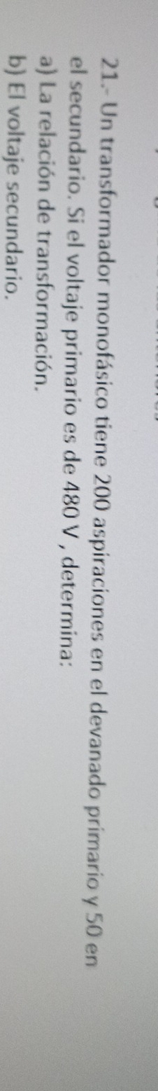 21.- Un transformador monofásico tiene 200 aspiraciones en el devanado primario y 50 en 
el secundario. Si el voltaje primario es de 480 V , determina: 
a) La relación de transformación. 
b) El voltaje secundario.