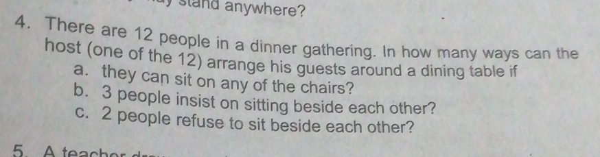 stand anywhere ? 
4. There are 12 people in a dinner gathering. In how many ways can the 
host (one of the 12) arrange his guests around a dining table if 
a. they can sit on any of the chairs? 
b. 3 people insist on sitting beside each other? 
c. 2 people refuse to sit beside each other?