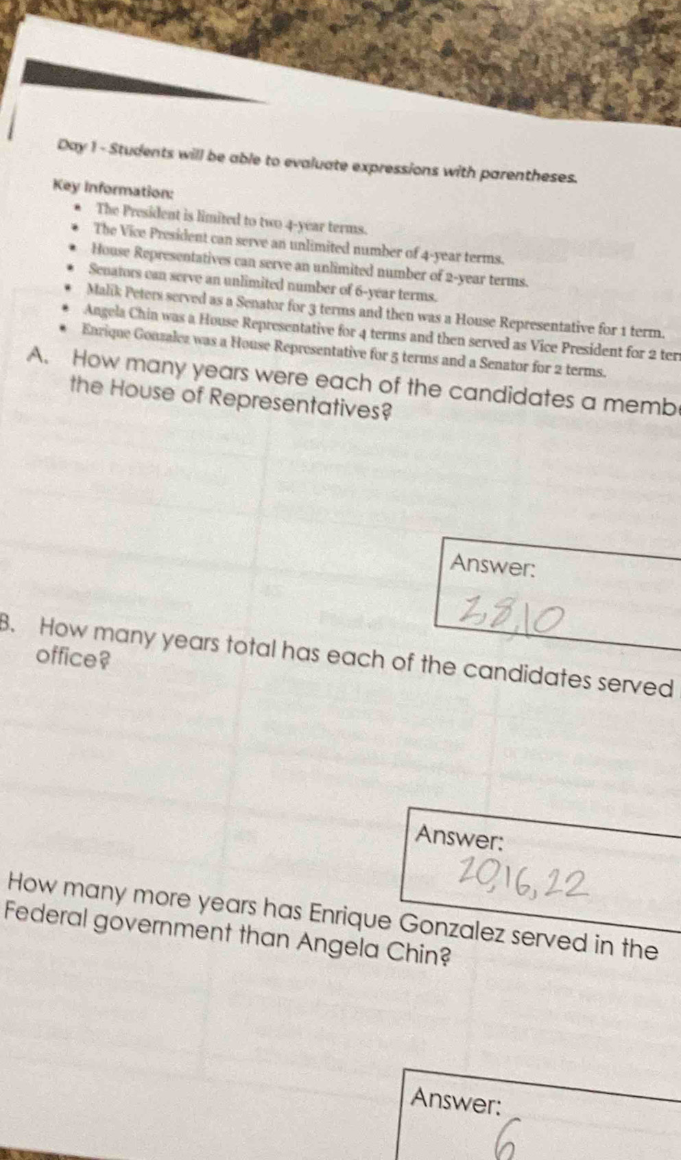 Day 1 - Students will be able to evaluate expressions with parentheses. 
Key Information: 
The President is limited to two 4-year terms. 
The Vice President can serve an unlimited number of 4-year terms. 
House Representatives can serve an unlimited number of 2-year terms. 
Senators can serve an unlimited number of 6-year terms. 
Malik Peters served as a Senator for 3 terms and then was a House Representative for 1 term. 
Angela Chin was a House Representative for 4 terms and then served as Vice President for 2 ter 
Enrique Gonzalez was a House Representative for 5 terms and a Senator for 2 terms. 
A. How many years were each of the candidates a memb 
the House of Representatives? 
Answer: 
8. How many years total has each of the candidates served office? 
Answer: 
How many more years has Enrique Gonzalez served in the 
Federal government than Angela Chin? 
Answer: