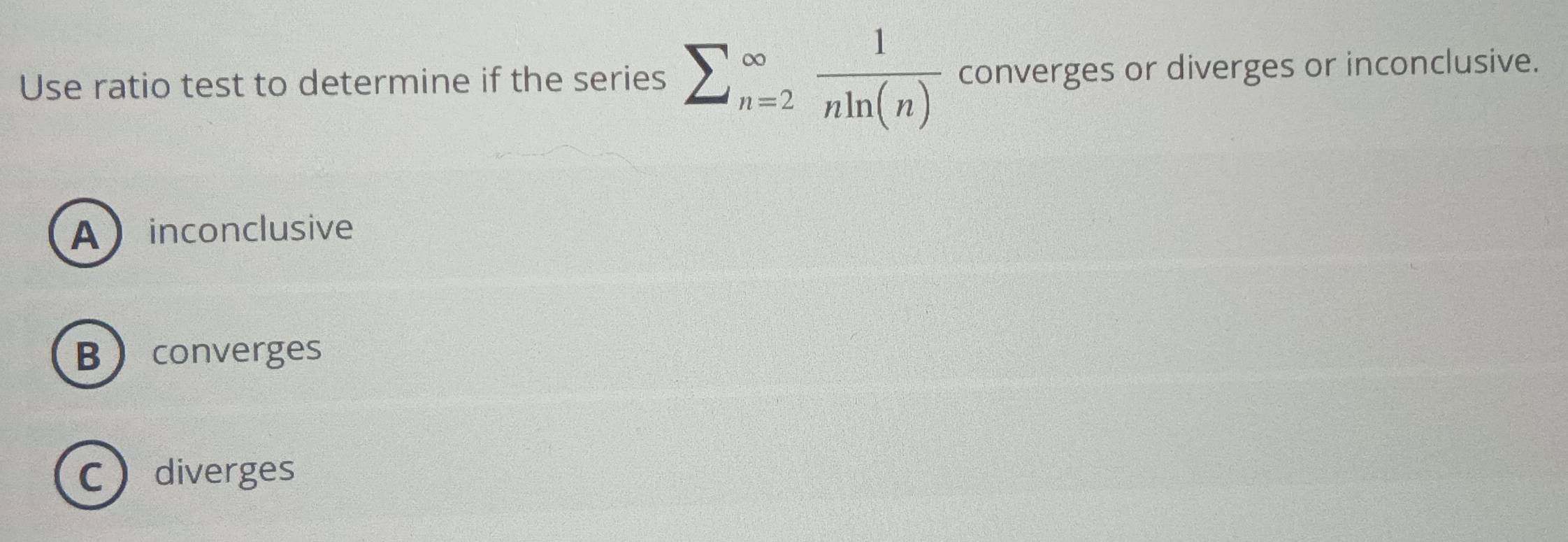 Use ratio test to determine if the series sumlimits _(n=2)^(∈fty) 1/nln (n)  converges or diverges or inconclusive.
Ainconclusive
Bconverges
Cdiverges