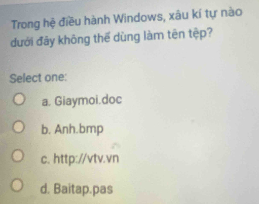 Trong hệ điều hành Windows, xâu kí tự nào
đưới đãy không thế dùng làm tên tệp?
Select one:
a, Giaymoi.doc
b. Anh.bmp
c. http://vtv.vn
d. Baitap.pas