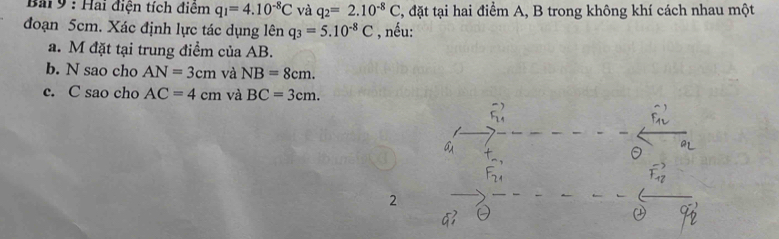 Bai 9 : Hai điện tích điệm q_1=4.10^(-8)C và q_2=2.10^(-8)C , đặt tại hai điểm A, B trong không khí cách nhau một 
đoạn 5cm. Xác định lực tác dụng lên q_3=5.10^(-8)C , nếu: 
a. M đặt tại trung điểm của AB. 
b. N sao cho AN=3cm và NB=8cm. 
c. C sao cho AC=4cm và BC=3cm. 
2