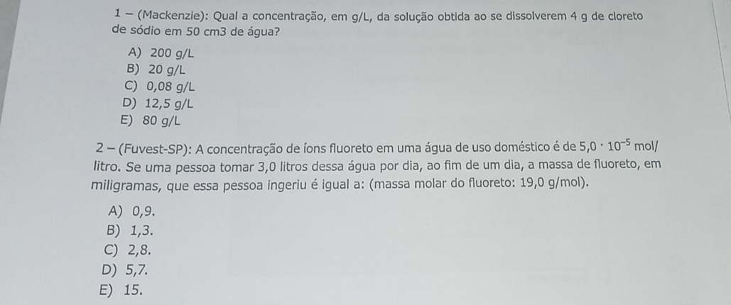 1 - (Mackenzie): Qual a concentração, em g/L, da solução obtida ao se dissolverem 4 g de cloreto
de sódio em 50 cm3 de água?
A) 200 g/L
B) 20 g/L
C) 0,08 g/L
D) 12,5 g/L
E) 80 g/L
2 - (Fuvest-SP): A concentração de íons fluoreto em uma água de uso doméstico é de 5,0· 10^(-5) mol/
litro. Se uma pessoa tomar 3,0 litros dessa água por dia, ao fim de um dia, a massa de fluoreto, em
miligramas, que essa pessoa ingeriu é igual a: (massa molar do fluoreto: 19,0 g/mol).
A) 0,9.
B) 1, 3.
C) 2, 8.
D) 5, 7.
E) 15.