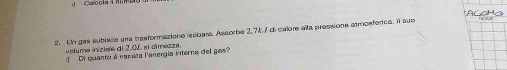 Calcola il numero 
2. Un gas subisce una trasformazione isobara. Assorbe 2,7k J di calore alla pressione atmosferica. II suo 
NOME 
volume iniziale di 2,0L si dimezza. 
i) Di quanto è variata l'energia interna del gas?