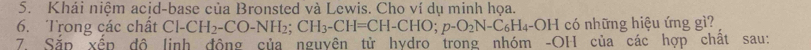 Khái niệm acid-base của Bronsted và Lewis. Cho ví dụ minh họa. 
6. Trong các chất Cl-CH_2-CO-NH_2; CH_3-CH=CH-CHO; p-O_2N-C_6H_4-OH 1 có những hiệu ứng gì? 
7. Sắp xếp độ linh động của nguyên từ hydro trong nhóm -OH của các hợp chất sau: