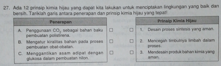 Ada 12 prinsip kimia hijau yang dapat kita lakukan untuk menciptakan lingkungan yang baik dan
bersih. Tariklah garis antara penerapan dan prinsip kimia hijau yang tepat!
Penerapan Prinsip Kimia Hijau
A. Penggunaan CO_2 sebagai bahan baku 1. Desain proses sintesis yang aman.
pembuatan polistirena.
B. Mengatur kiralitas bahan pada proses 2. Mencegah timbulnya limbah dalam
pembuatan obat-obatan. proses.
C. Menggantikan asam adipat dengan 3. Mendesain produk bahan kimia yang
glukosa dalam pembuatan nilon. aman.