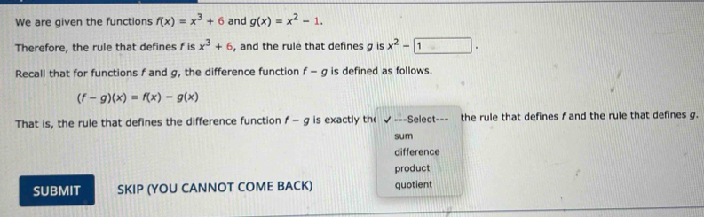 We are given the functions f(x)=x^3+6 and g(x)=x^2-1. 
Therefore, the rule that defines f is x^3+6 , and the rule that defines g is x^2-1. 
Recall that for functions f and g, the difference function f-g is defined as follows.
(f-g)(x)=f(x)-g(x)
That is, the rule that defines the difference function f-g is exactly th surd --S elect--= the rule that defines f and the rule that defines g. 
sum 
difference 
product 
SUBMIT SKIP (YOU CANNOT COME BACK) quotient