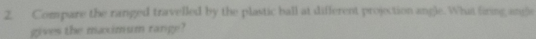 Compare the ranged travelled by the plastic ball at different projection angle. What firing ange 
gives the maximum range?