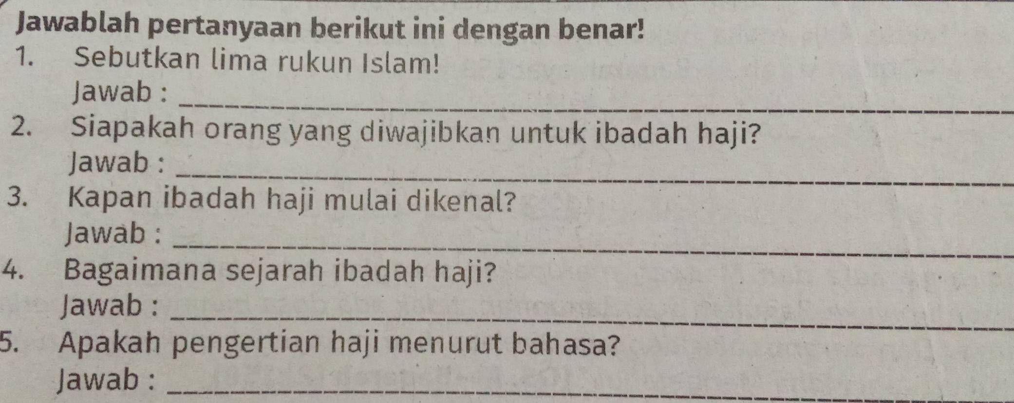 Jawablah pertanyaan berikut ini dengan benar! 
1. Sebutkan lima rukun Islam! 
Jawab :_ 
2. Siapakah orang yang diwajibkan untuk ibadah haji? 
Jawab :_ 
3. Kapan ibadah haji mulai dikenal? 
Jawab :_ 
4. Bagaimana sejarah ibadah haji? 
Jawab :_ 
5. Apakah pengertian haji menurut bahasa? 
Jawab :_