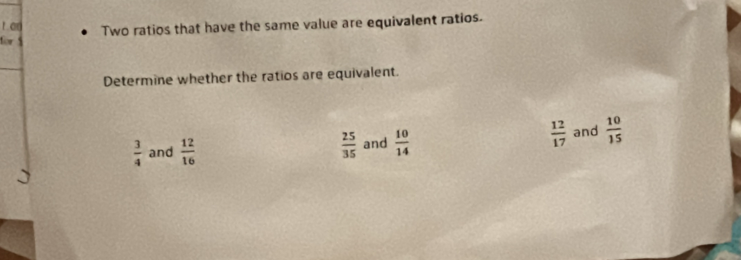 an
Two ratios that have the same value are equivalent ratios.
for 
Determine whether the ratios are equivalent.
 12/17 
 3/4  and  12/16   25/35  and  10/14  and  10/15 