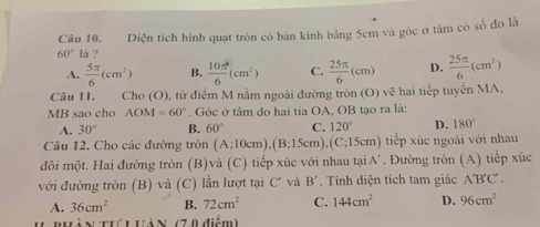 Diện tích hình quạt tròn có bán kính bằng 5cm và góc ở tâm có số đo là
60° là ?
A.  5π /6 (cm^2) B.  10π^4/6 (cm^2) C.  25π /6 (cm) D.  25π /6 (cm^2)
Câu 1I. Cho (O), từ điểm M nằm ngoài đường tròn (O) vẽ hai tiếp tuyển MA,
MB sao cho AOM=60°. Góc ở tâm do hai tia OA, OB tạo ra là:
A. 30° B. 60° C. 120° D. 180°
Câu 12. Cho các đường tròn (A;10cm), (B;15cm), (C;15cm) tiếp xúc ngoài với nhau
đôi một. Hai đường tròn (B)và (C) tiếp xúc với nhau tạ A' * . Đường tròn (A) tiếp xúc
với đường tròn (B) và (C) lần lượt tại C' và B' Tính diện tích tam giác A'B'C'.
A. 36cm^2 B. 72cm^2 C. 144cm^2 D. 96cm^2
àN tưu UảN (70 điểm)