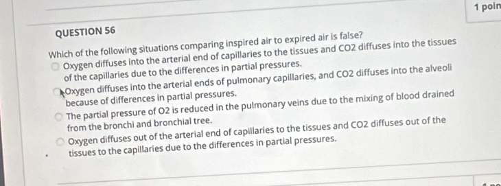 poin
QUESTION 56
Which of the following situations comparing inspired air to expired air is false?
Oxygen diffuses into the arterial end of capillaries to the tissues and CO2 diffuses into the tissues
of the capillaries due to the differences in partial pressures.
Oxygen diffuses into the arterial ends of pulmonary capillaries, and CO2 diffuses into the alveoli
because of differences in partial pressures.
The partial pressure of O2 is reduced in the pulmonary veins due to the mixing of blood drained
from the bronchi and bronchial tree.
Oxygen diffuses out of the arterial end of capillaries to the tissues and CO2 diffuses out of the
tissues to the capillaries due to the differences in partial pressures.