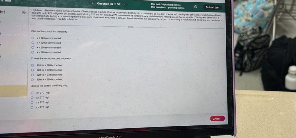 This test: 38 point(s) possible
Question 36 of 38 This question: 1 point(s) possible Submit test
High blood cholesterol levels increase the risk of heart disease in adults. Doctors recommend that total blood cholesterol be less than or equal to 220 milligrams per deciliter. Total cholesterol levelte
ist from 220 up to 270 milligrams per deciliter, not including 220 and not including 270, are considered borderline. Any total cholesterol reading greater than or equal to 270 milligrams per deciliter is
considered high. Letting x represent a patient's total blood cholesterol level, write a series of three inequalities that describe the ranges corresponding to recommended, borderline, and high levels o
total blood cholesterol. This data is fictitious
Choose the correct first inequality.
x≤ 220 O recommended
x<220</tex> recommended
x≥ 220 recommended
x>220 recommended
Choose the correct second inequality.
220 borderline
220 borderline
220≤ x<270</tex> borderline
Choose the correct third inequality.
x>270high
x≥ 270high
x≤ 270high
x<270high</tex> 

ext