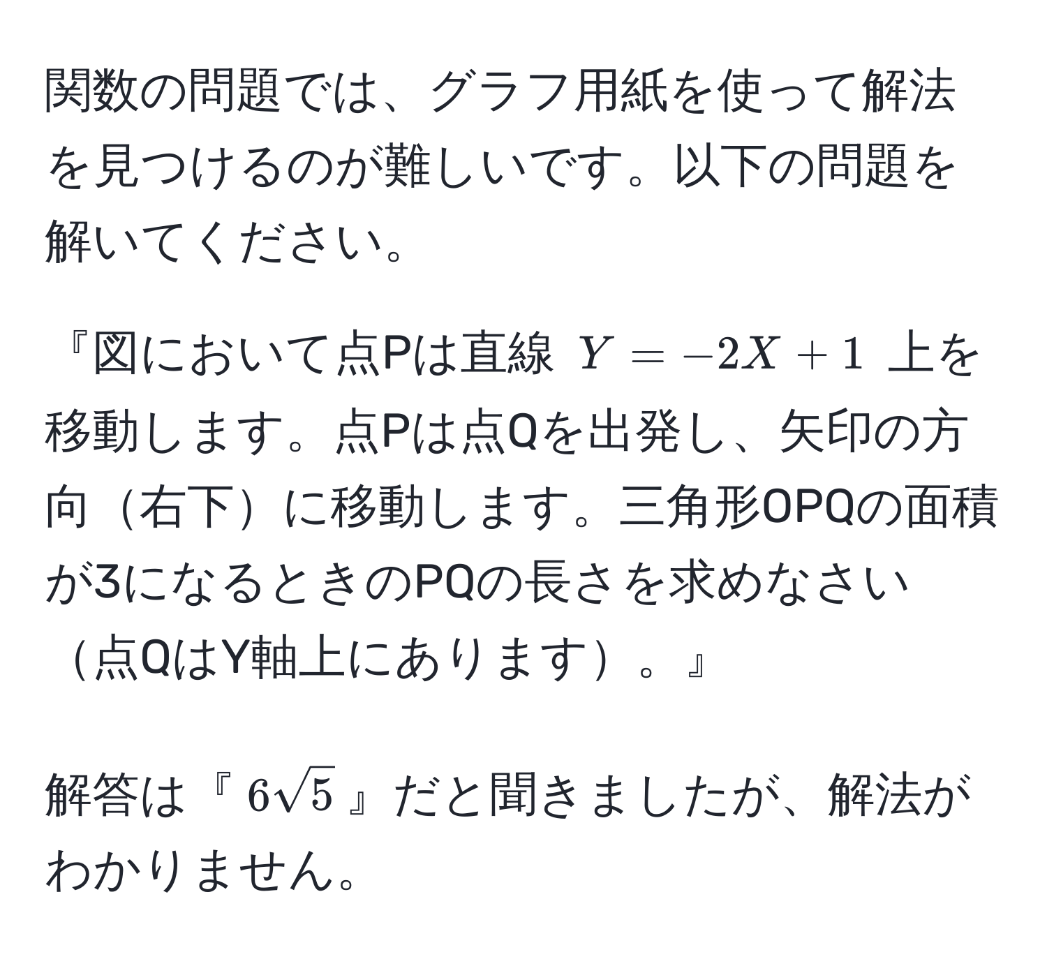 関数の問題では、グラフ用紙を使って解法を見つけるのが難しいです。以下の問題を解いてください。

『図において点Pは直線 $Y = -2X + 1$ 上を移動します。点Pは点Qを出発し、矢印の方向右下に移動します。三角形OPQの面積が3になるときのPQの長さを求めなさい点QはY軸上にあります。』

解答は『$6sqrt(5)$』だと聞きましたが、解法がわかりません。