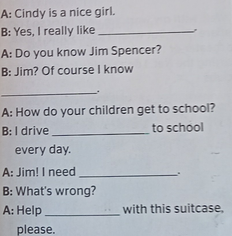 A: Cindy is a nice girl. 
B: Yes, I really like_ 
A: Do you know Jim Spencer? 
B: Jim? Of course I know 
_ 
A: How do your children get to school? 
B: I drive _to school 
every day. 
A: Jim! I need_ 
. 
B: What's wrong? 
A: Help _with this suitcase, 
please.