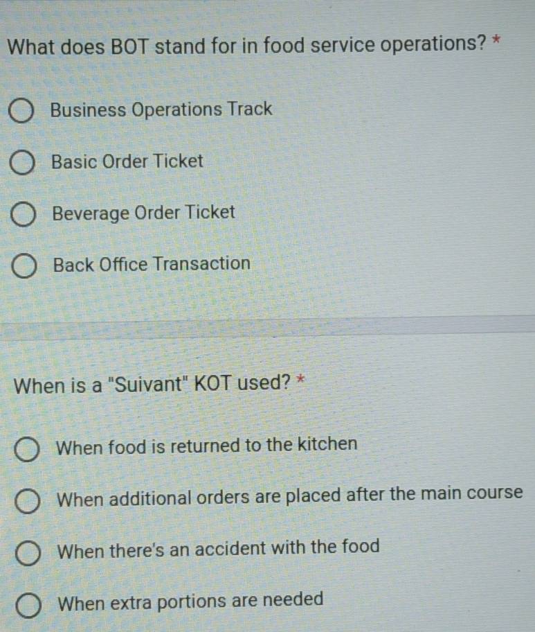 What does BOT stand for in food service operations? *
Business Operations Track
Basic Order Ticket
Beverage Order Ticket
Back Office Transaction
When is a "Suivant" KOT used? *
When food is returned to the kitchen
When additional orders are placed after the main course
When there's an accident with the food
When extra portions are needed