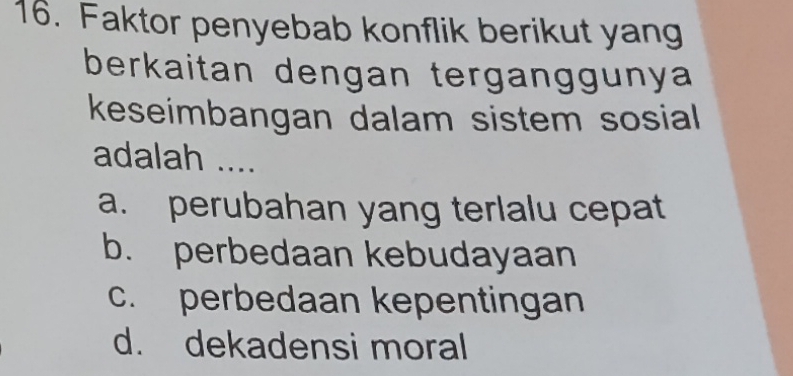 Faktor penyebab konflik berikut yang
berkaitan dengan terganggunya
keseimbangan dalam sistem sosial
adalah ....
a. perubahan yang terlalu cepat
b. perbedaan kebudayaan
c. perbedaan kepentingan
d. dekadensi moral