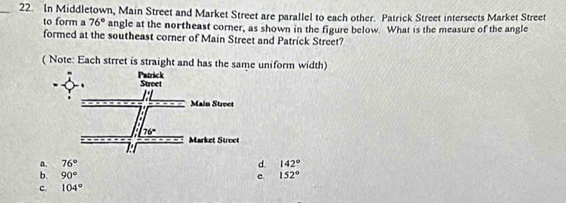 In Middletown, Main Street and Market Street are parallel to each other. Patrick Street intersects Market Street
to form a 76° angle at the northeast corner, as shown in the figure below. What is the measure of the angle
formed at the southeast corner of Main Street and Patrick Street?
( Note: Each strret is straight and has the same uniform width)
a. 76° d. 142°
b. 90° e. 152°
c. 104°