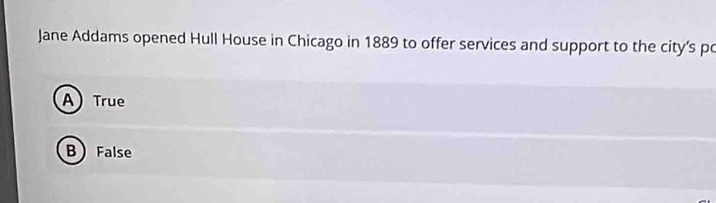 Jane Addams opened Hull House in Chicago in 1889 to offer services and support to the city’s po
A) True
B False