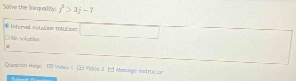 Solve the inequality: j^2>3j-7
Interval notation solution: □° □ 
No solution 
χ 
Question Help: Video 1 > Video 2 [ Message instructor 
C